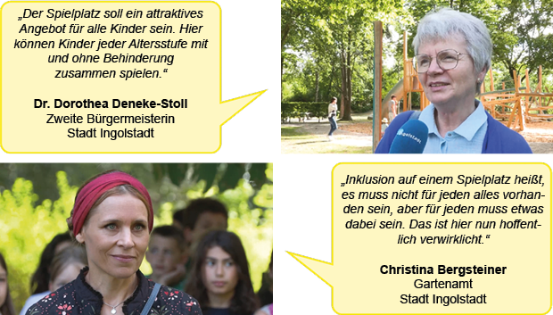 Zwei Porträtfotos mit jeweils einer Sprechblase. Das erste Foto zeigt Dr. Dorothea Deneke-Stoll, Zweite Bürgermeisterin der Stadt Ingolstadt. Text in der Sprechblase: „Der Spielplatz soll ein attraktives Angebot für alle Kinder sein. Hier können Kinder jeder Altersstufe mit und ohne Behinderung zusammen spielen.“
Das zweite Foto zeigt Christina Bergsteiner vom Gartenamt der Stadt Ingolstadt. Text in der Sprechblase: „Inklusion auf einem Spielplatz heißt, es muss nicht für jeden alles vorhanden sein, aber für jeden muss etwas dabei sein. Das ist hier nun hoffentlich verwirklicht.“